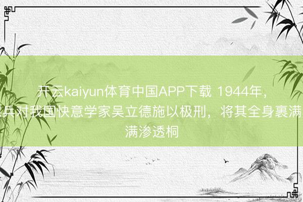 开云kaiyun体育中国APP下载 1944年,日本宪兵对我国快意学家吴立德施以极刑,将其全身裹满渗透桐