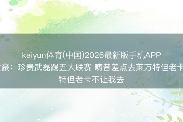 kaiyun体育(中国)2026最新版手机APP下载 韦世豪：珍贵武磊踢五大联赛 畴昔差点去莱万特但老卡不让我去
