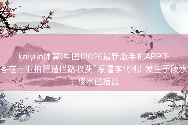 kaiyun体育(中国)2026最新版手机APP下载 “旅客在三亚拍照遭拦路收费”系僵李代桃! 发生于陵水已措置
