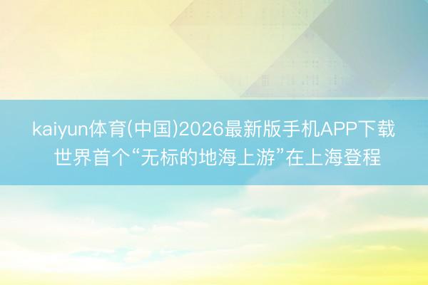 kaiyun体育(中国)2026最新版手机APP下载 世界首个“无标的地海上游”在上海登程