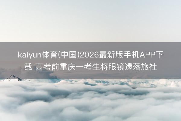 kaiyun体育(中国)2026最新版手机APP下载 高考前重庆一考生将眼镜遗落旅社