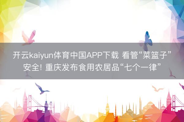 开云kaiyun体育中国APP下载 看管“菜篮子”安全! 重庆发布食用农居品“七个一律”