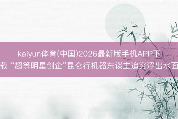 kaiyun体育(中国)2026最新版手机APP下载 “超等明星创企”昆仑行机器东谈主追究浮出水面