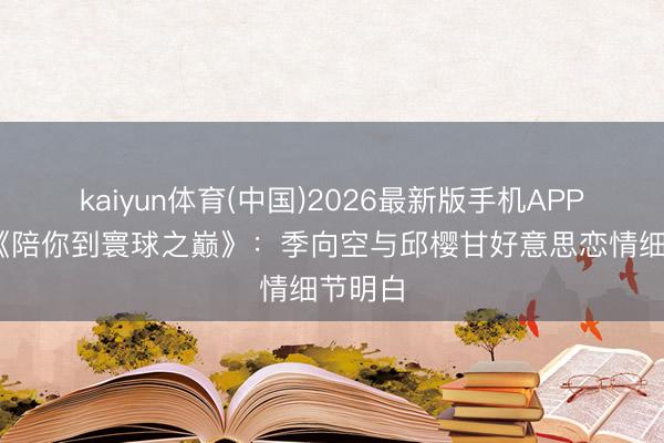 kaiyun体育(中国)2026最新版手机APP下载 《陪你到寰球之巅》：季向空与邱樱甘好意思恋情细节明白