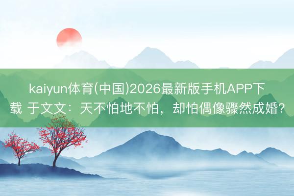 kaiyun体育(中国)2026最新版手机APP下载 于文文：天不怕地不怕，却怕偶像骤然成婚？