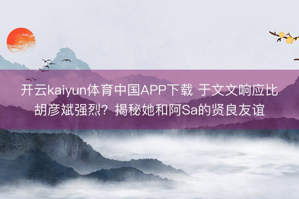 开云kaiyun体育中国APP下载 于文文响应比胡彦斌强烈？揭秘她和阿Sa的贤良友谊