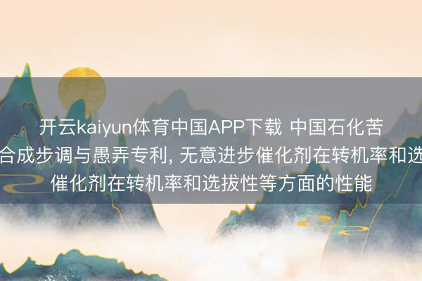 开云kaiyun体育中国APP下载 中国石化苦求铜铬催化剂过甚合成步调与愚弄专利， 无意进步催化剂在转机率和选拔性等方面的性能