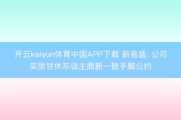 开云kaiyun体育中国APP下载 新易盛: 公司实质甘休东谈主鼎新一致手脚公约