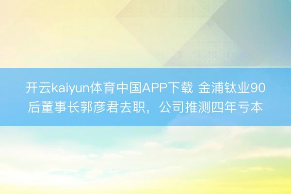 开云kaiyun体育中国APP下载 金浦钛业90后董事长郭彦君去职，公司推测四年亏本