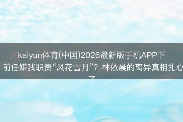 kaiyun体育(中国)2026最新版手机APP下载 前任嫌我职责“风花雪月”？林依晨的离异真相扎心了