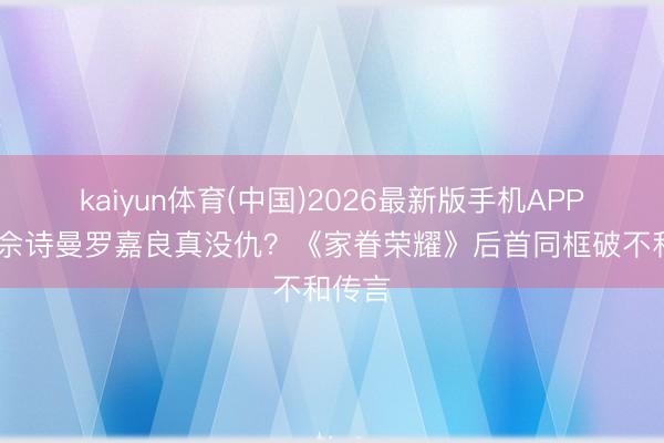 kaiyun体育(中国)2026最新版手机APP下载 佘诗曼罗嘉良真没仇？《家眷荣耀》后首同框破不和传言