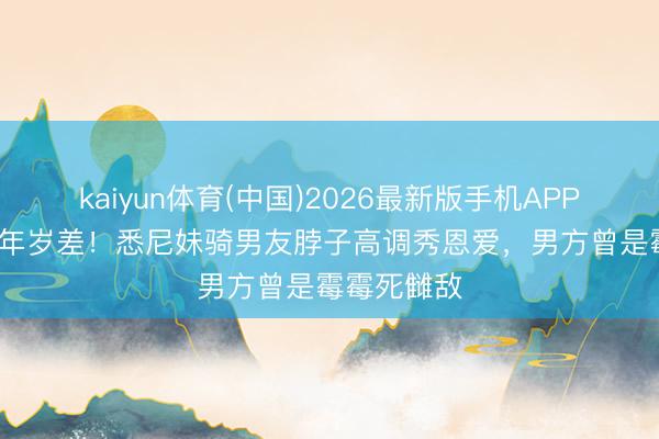 kaiyun体育(中国)2026最新版手机APP下载 17岁年岁差！悉尼妹骑男友脖子高调秀恩爱，男方曾是霉霉死雠敌