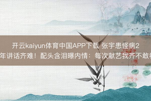 开云kaiyun体育中国APP下载 张宇患怪病20年讲话齐难！配头含泪曝内情：每次献艺我齐不敢看