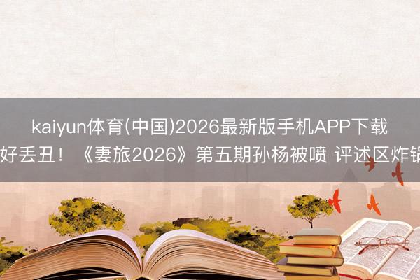 kaiyun体育(中国)2026最新版手机APP下载 好丢丑！《妻旅2026》第五期孙杨被喷 评述区炸锅