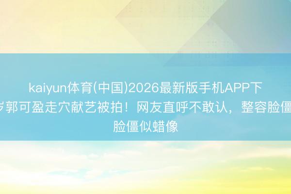kaiyun体育(中国)2026最新版手机APP下载 54岁郭可盈走穴献艺被拍！网友直呼不敢认，整容脸僵似蜡像