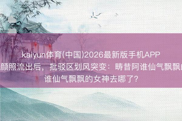 kaiyun体育(中国)2026最新版手机APP下载 霍想燕素颜照流出后，批驳区划风突变：畴昔阿谁仙气飘飘的女神去哪了？