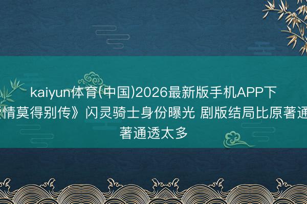 kaiyun体育(中国)2026最新版手机APP下载 《爱情莫得别传》闪灵骑士身份曝光 剧版结局比原著通透太多