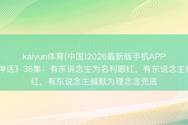 kaiyun体育(中国)2026最新版手机APP下载 《爱情莫得神话》36集：有东说念主为名利眼红，有东说念主缄默为理念念兜底