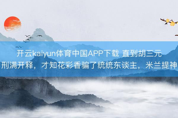 开云kaiyun体育中国APP下载 直到胡三元刑满开释，才知花彩香骗了统统东谈主，米兰提神