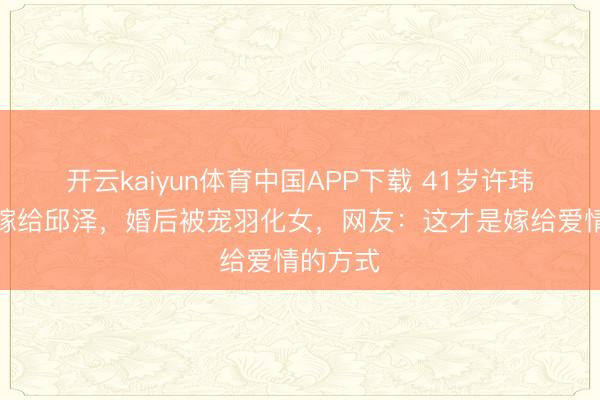 开云kaiyun体育中国APP下载 41岁许玮甯二婚嫁给邱泽，婚后被宠羽化女，网友：这才是嫁给爱情的方式