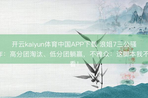 开云kaiyun体育中国APP下载 浪姐7三公骚操作：高分团淘汰、低分团躺赢，不雅众：这脚本我不看！