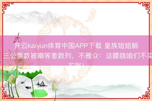 开云kaiyun体育中国APP下载 皇族姐姐躺赢？三公票数被嘲等差数列，不雅众：这朦胧咱们不买账！