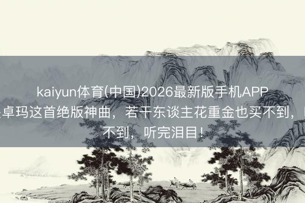 kaiyun体育(中国)2026最新版手机APP下载 降央卓玛这首绝版神曲，若干东谈主花重金也买不到，听完泪目！