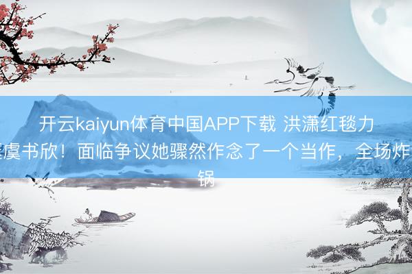 开云kaiyun体育中国APP下载 洪潇红毯力挺虞书欣！面临争议她骤然作念了一个当作，全场炸锅