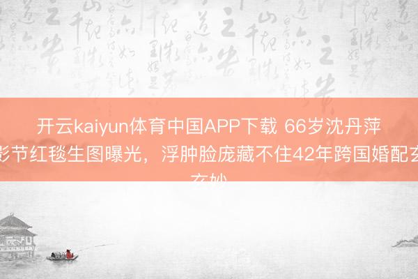 开云kaiyun体育中国APP下载 66岁沈丹萍北影节红毯生图曝光,浮肿脸庞藏不住42年跨国婚配玄妙
