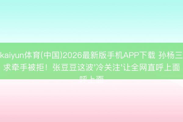 kaiyun体育(中国)2026最新版手机APP下载 孙杨三求牵手被拒！张豆豆这波'冷关注'让全网直呼上面