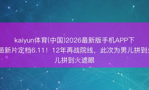 kaiyun体育(中国)2026最新版手机APP下载 谢苗新片定档6.11！12年再战院线，此次为男儿拼到火遮眼