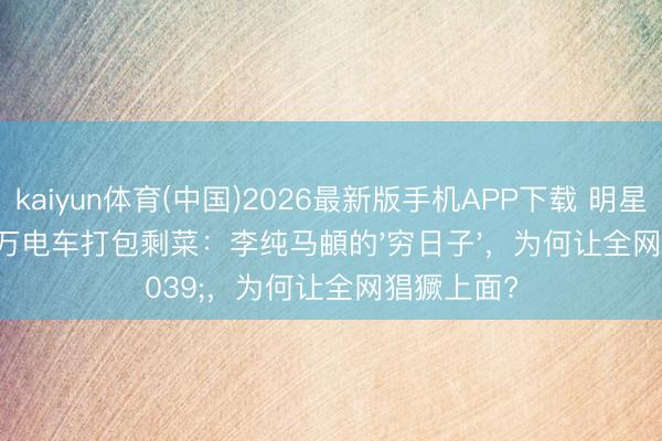 kaiyun体育(中国)2026最新版手机APP下载 明星配头开13万电车打包剩菜：李纯马頔的'穷日子'，为何让全网猖獗上面?