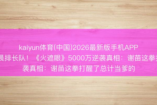 kaiyun体育(中国)2026最新版手机APP下载 小城影院凌晨排长队！《火遮眼》5000万逆袭真相：谢苗这拳打醒了总计当爹的
