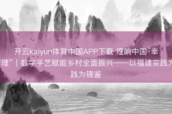开云kaiyun体育中国APP下载 理响中国·幸福有“理”｜数字手艺赋能乡村全面振兴——以福建实践为镜鉴