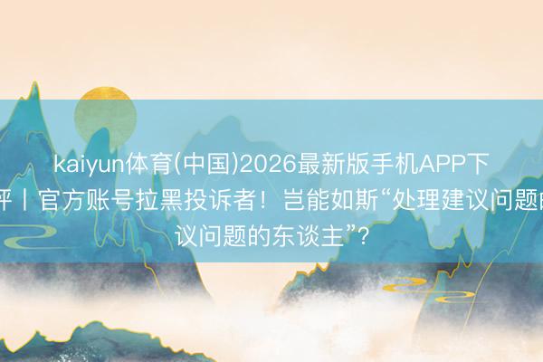 kaiyun体育(中国)2026最新版手机APP下载 中工快评丨官方账号拉黑投诉者！岂能如斯“处理建议问题的东谈主”？