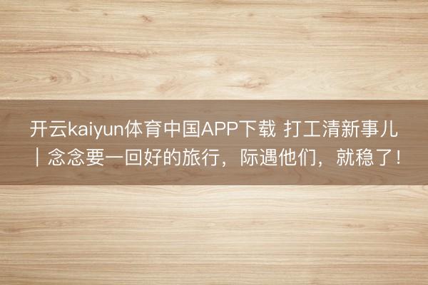 开云kaiyun体育中国APP下载 打工清新事儿｜念念要一回好的旅行，际遇他们，就稳了！