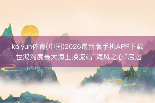 kaiyun体育(中国)2026最新版手机APP下载 世鸿沟度最大海上换流站“海风之心”启运