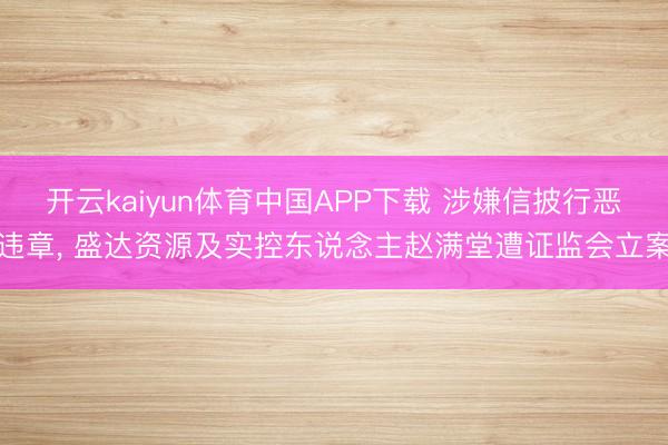 开云kaiyun体育中国APP下载 涉嫌信披行恶违章, 盛达资源及实控东说念主赵满堂遭证监会立案