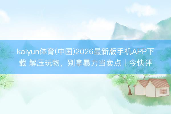 kaiyun体育(中国)2026最新版手机APP下载 解压玩物，别拿暴力当卖点｜今快评