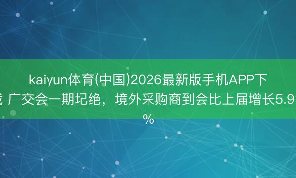 kaiyun体育(中国)2026最新版手机APP下载 广交会一期圮绝,境外采购商到会比上届增长5.9%
