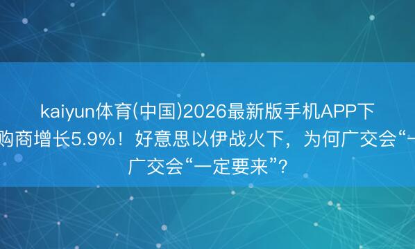 kaiyun体育(中国)2026最新版手机APP下载 境外采购商增长5.9%!好意思以伊战火下,为何广交会“一定要来”?