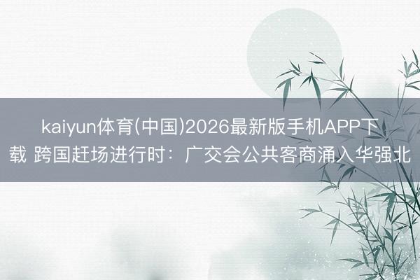 kaiyun体育(中国)2026最新版手机APP下载 跨国赶场进行时：广交会公共客商涌入华强北