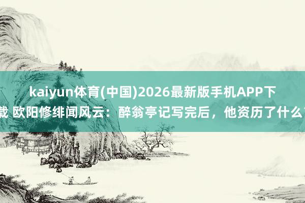 kaiyun体育(中国)2026最新版手机APP下载 欧阳修绯闻风云：醉翁亭记写完后，他资历了什么？