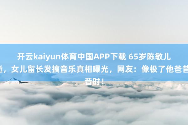 开云kaiyun体育中国APP下载 65岁陈敏儿病逝，女儿留长发搞音乐真相曝光，网友：像极了他爸昔时！