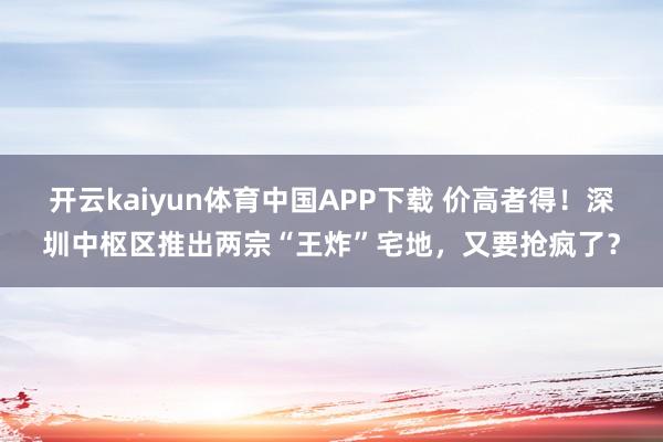 开云kaiyun体育中国APP下载 价高者得!深圳中枢区推出两宗“王炸”宅地,又要抢疯了?