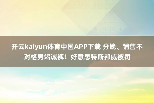 开云kaiyun体育中国APP下载 分娩、销售不对格男竭诚裤！好意思特斯邦威被罚