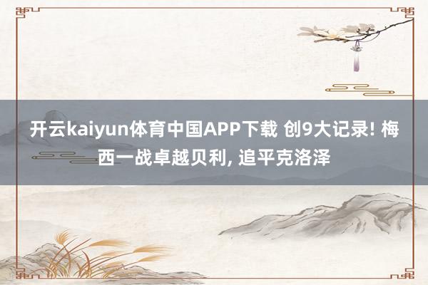 开云kaiyun体育中国APP下载 创9大记录! 梅西一战卓越贝利， 追平克洛泽