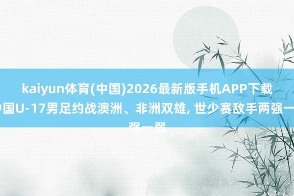 kaiyun体育(中国)2026最新版手机APP下载 中国U-17男足约战澳洲、非洲双雄， 世少赛敌手两强一弱