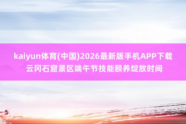 kaiyun体育(中国)2026最新版手机APP下载 云冈石窟景区端午节技能颐养绽放时间