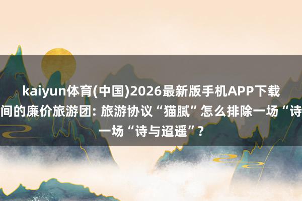 kaiyun体育(中国)2026最新版手机APP下载 起底直播间的廉价旅游团: 旅游协议“猫腻”怎么排除一场“诗与迢遥”?